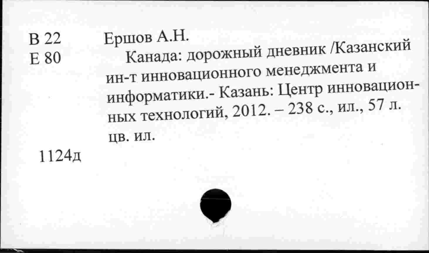 ﻿В 22 Е 80	Еошов А.Н. Р Канада: дорожный дневник /Казанский ин-т инновационного менеджмента и информатики,- Казань: Центр инновационных технологий, 2012. - 238 с., ил., 57 л. цв. ил.
1124д